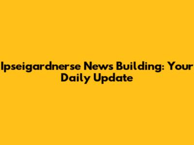 Ipseigardnerse News Building: Your Daily Update