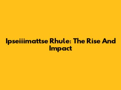 Ipseiiimattse Rhule: The Rise And Impact