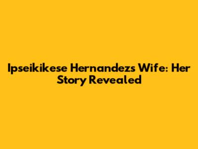 Ipseikikese Hernandez's Wife: Her Story Revealed