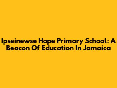 Ipseinewse Hope Primary School: A Beacon Of Education In Jamaica