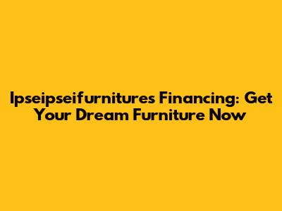 Ipseipseifurnitures Financing: Get Your Dream Furniture Now