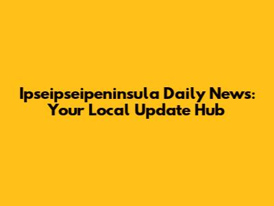 Ipseipseipeninsula Daily News: Your Local Update Hub