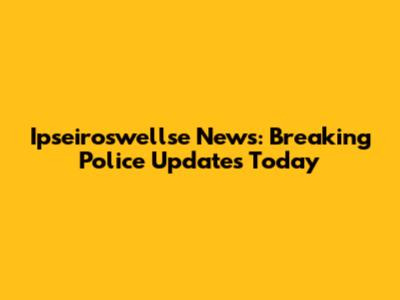 Ipseiroswellse News: Breaking Police Updates Today