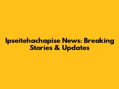Ipseitehachapise News: Breaking Stories & Updates