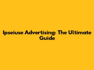 Ipseiuse Advertising: The Ultimate Guide