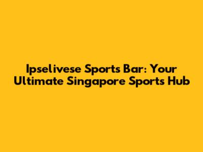 Ipselivese Sports Bar: Your Ultimate Singapore Sports Hub