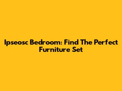 Ipseosc Bedroom: Find The Perfect Furniture Set