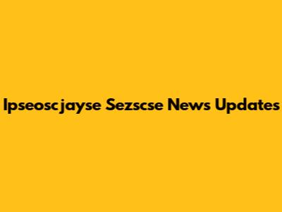 Ipseoscjayse Sezscse News Updates