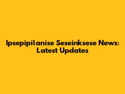 Ipsepipilanise Seseinksese News: Latest Updates