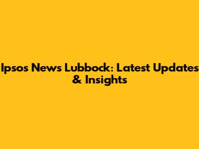 Ipsos News Lubbock: Latest Updates & Insights