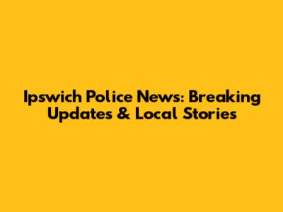 Ipswich Police News: Breaking Updates & Local Stories