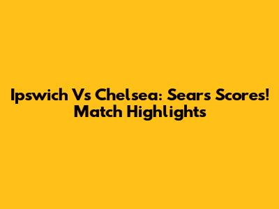 Ipswich Vs Chelsea: Sears Scores! Match Highlights