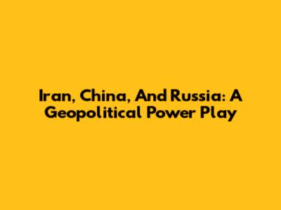 Iran, China, And Russia: A Geopolitical Power Play