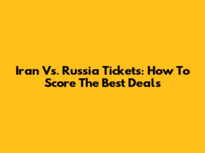 Iran Vs. Russia Tickets: How To Score The Best Deals