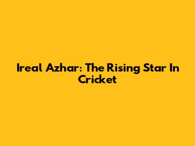 Ireal Azhar: The Rising Star In Cricket