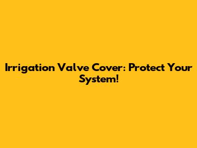 Irrigation Valve Cover: Protect Your System!