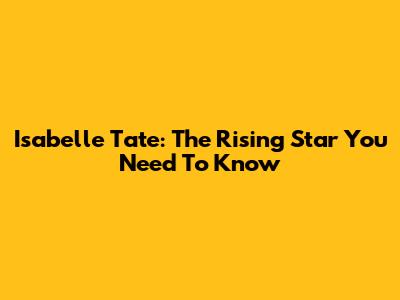 Isabelle Tate: The Rising Star You Need To Know