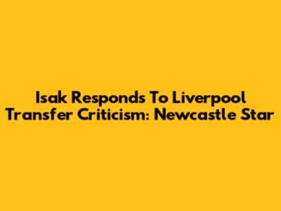 Isak Responds To Liverpool Transfer Criticism: Newcastle Star