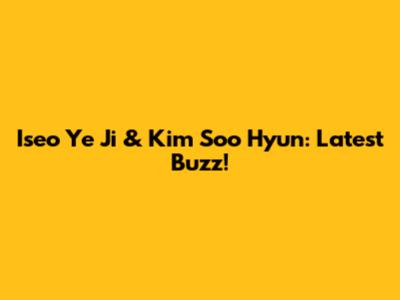 Iseo Ye Ji & Kim Soo Hyun: Latest Buzz!
