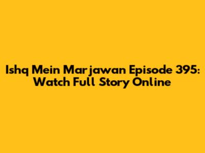 Ishq Mein Marjawan Episode 395: Watch Full Story Online