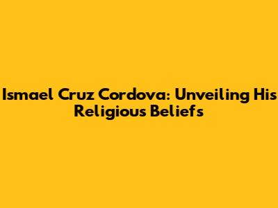 Ismael Cruz Cordova: Unveiling His Religious Beliefs