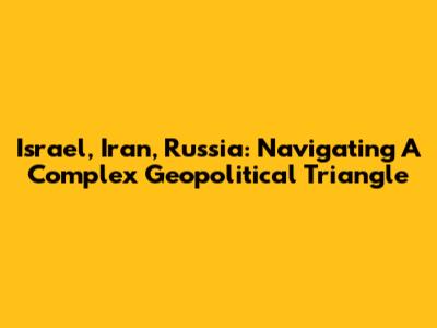 Israel, Iran, Russia: Navigating A Complex Geopolitical Triangle
