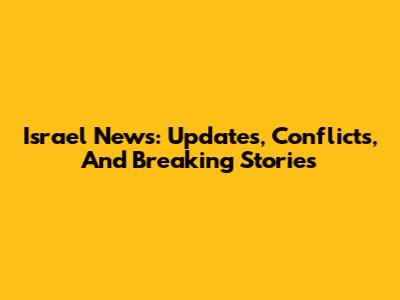 Israel News: Updates, Conflicts, And Breaking Stories