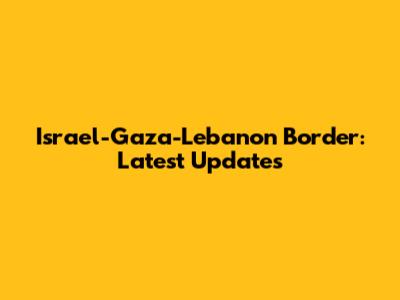 Israel-Gaza-Lebanon Border: Latest Updates