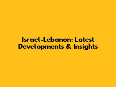 Israel-Lebanon: Latest Developments & Insights