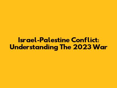 Israel-Palestine Conflict: Understanding The 2023 War