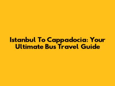 Istanbul To Cappadocia: Your Ultimate Bus Travel Guide