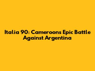 Italia 90: Cameroon's Epic Battle Against Argentina