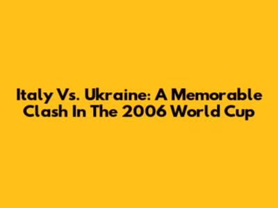 Italy Vs. Ukraine: A Memorable Clash In The 2006 World Cup