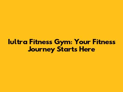 Iultra Fitness Gym: Your Fitness Journey Starts Here