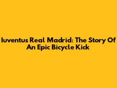Iuventus Real Madrid: The Story Of An Epic Bicycle Kick