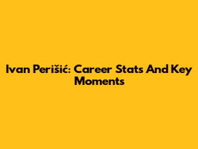Ivan Perišić: Career Stats And Key Moments