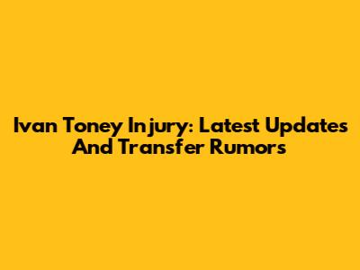 Ivan Toney Injury: Latest Updates And Transfer Rumors
