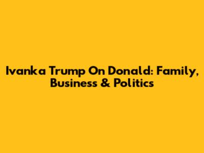 Ivanka Trump On Donald: Family, Business & Politics