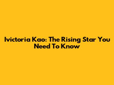 Ivictoria Kao: The Rising Star You Need To Know