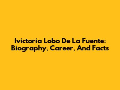 Ivictoria Lobo De La Fuente: Biography, Career, And Facts