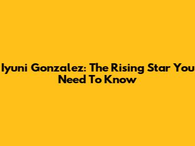 Iyuni Gonzalez: The Rising Star You Need To Know
