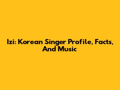 Izi: Korean Singer Profile, Facts, And Music