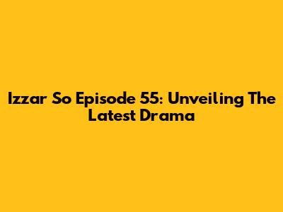 Izzar So Episode 55: Unveiling The Latest Drama