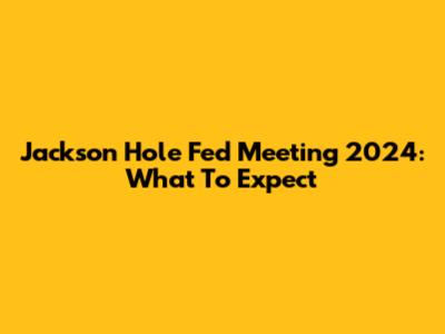 Jackson Hole Fed Meeting 2024: What To Expect