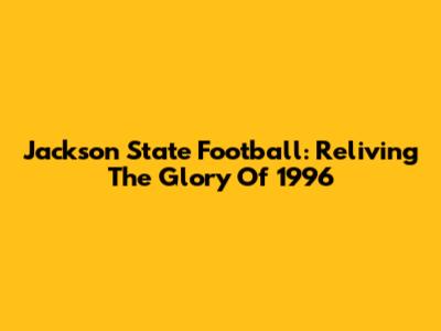 Jackson State Football: Reliving The Glory Of 1996