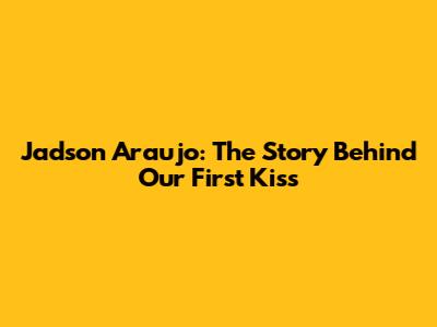 Jadson Araujo: The Story Behind Our First Kiss