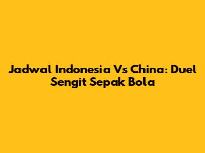 Jadwal Indonesia Vs China: Duel Sengit Sepak Bola