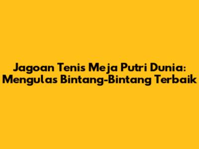 Jagoan Tenis Meja Putri Dunia: Mengulas Bintang-Bintang Terbaik