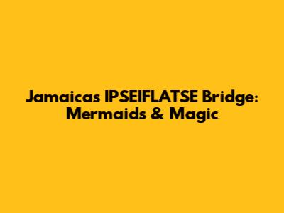 Jamaica's IPSEIFLATSE Bridge: Mermaids & Magic