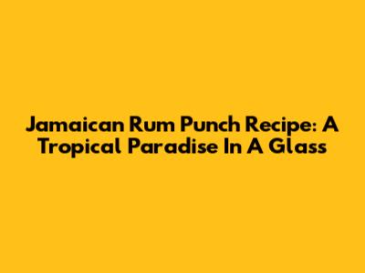 Jamaican Rum Punch Recipe: A Tropical Paradise In A Glass